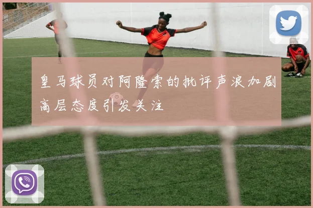 皇马球员对阿隆索的批评声浪加剧高层态度引发关注