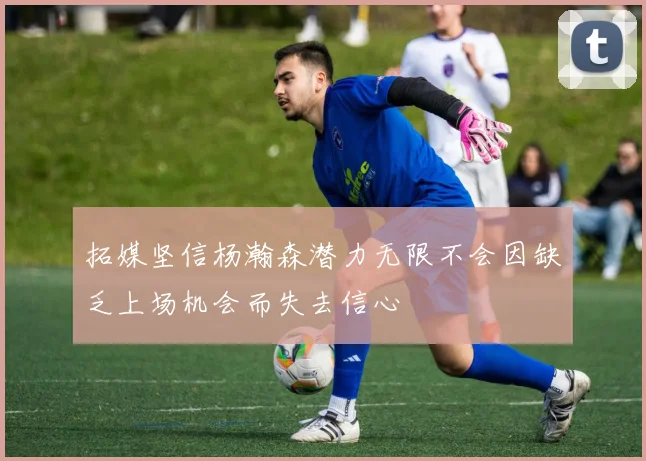 拓媒坚信杨瀚森潜力无限不会因缺乏上场机会而失去信心