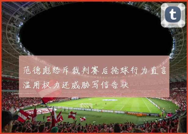 范德彪怒斥裁判赛后抢球行为直言滥用权力还威胁写信告状