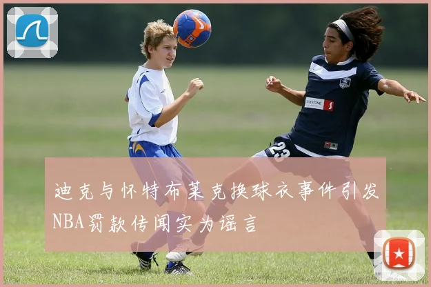 迪克与怀特布莱克换球衣事件引发NBA罚款传闻实为谣言
