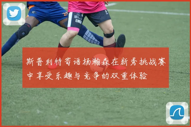 斯普利特寄语杨瀚森在新秀挑战赛中享受乐趣与竞争的双重体验
