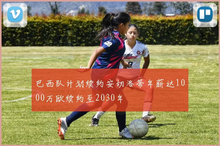 巴西队计划续约安切洛蒂年薪达1000万欧续约至2030年