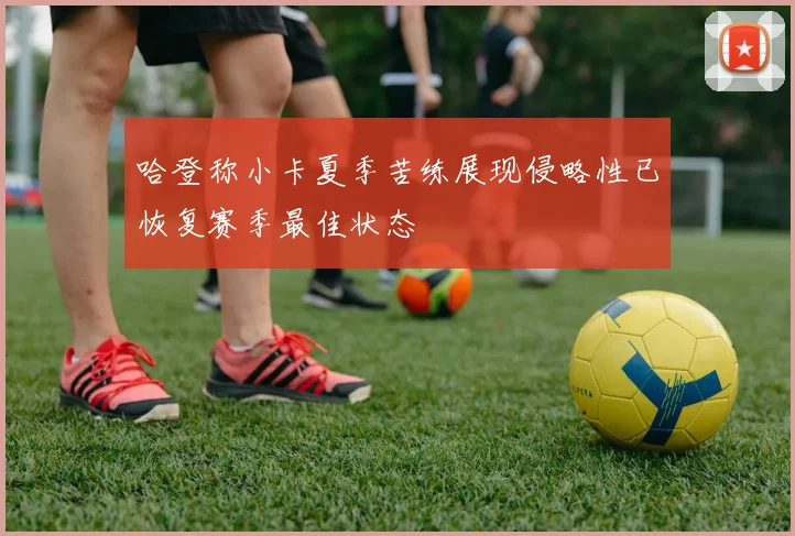 哈登称小卡夏季苦练展现侵略性已恢复赛季最佳状态
