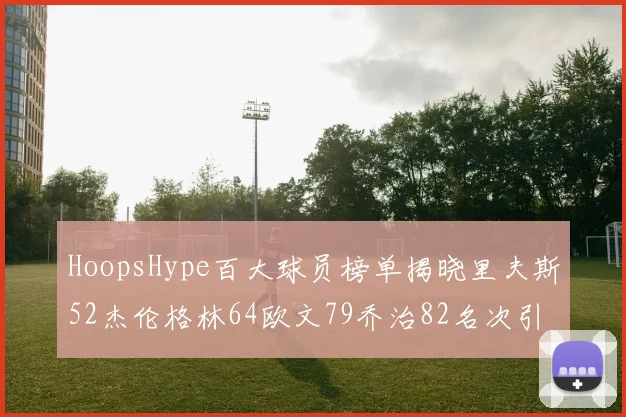 HoopsHype百大球员榜单揭晓里夫斯52杰伦格林64欧文79乔治82名次引关注