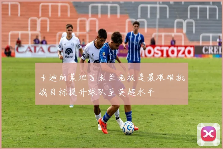 卡迪纳莱坦言米兰老板是最艰难挑战目标提升球队至英超水平