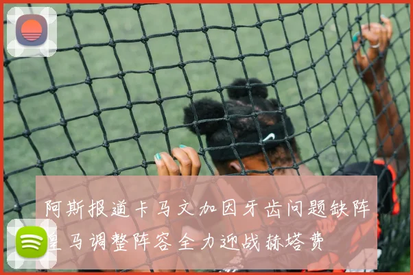 阿斯报道卡马文加因牙齿问题缺阵皇马调整阵容全力迎战赫塔费