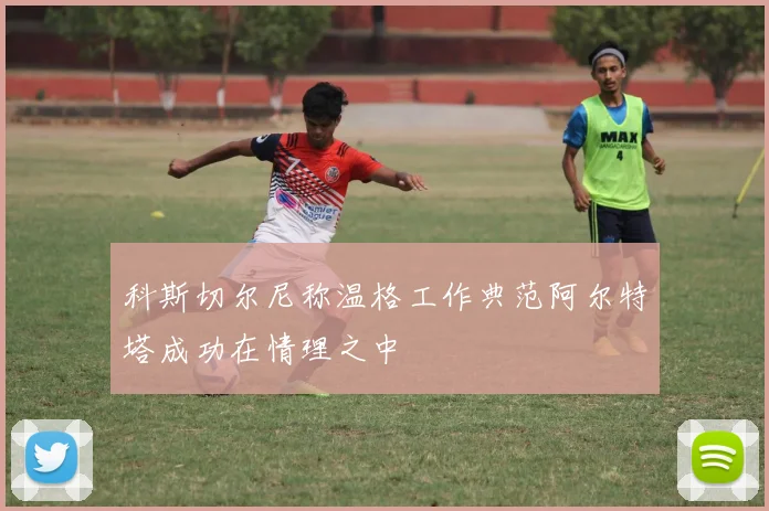 科斯切尔尼称温格工作典范阿尔特塔成功在情理之中