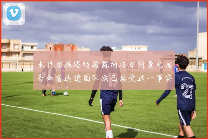 米特尔施塔特透露纳格尔斯曼电话告知落选德国队我已接受这一事实