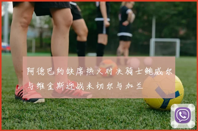 阿德巴约缺席热火对决骑士鲍威尔与维金斯迎战米切尔与加兰