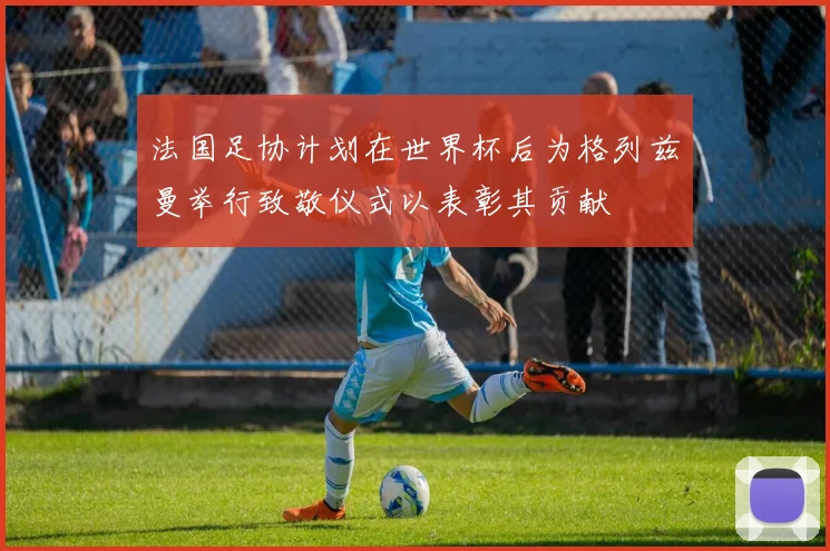 法国足协计划在世界杯后为格列兹曼举行致敬仪式以表彰其贡献