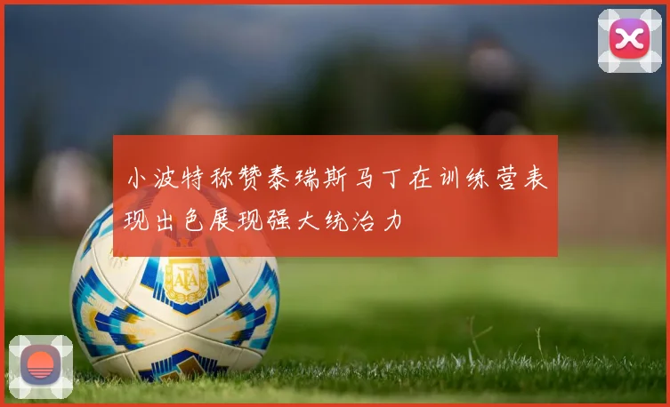 小波特称赞泰瑞斯马丁在训练营表现出色展现强大统治力