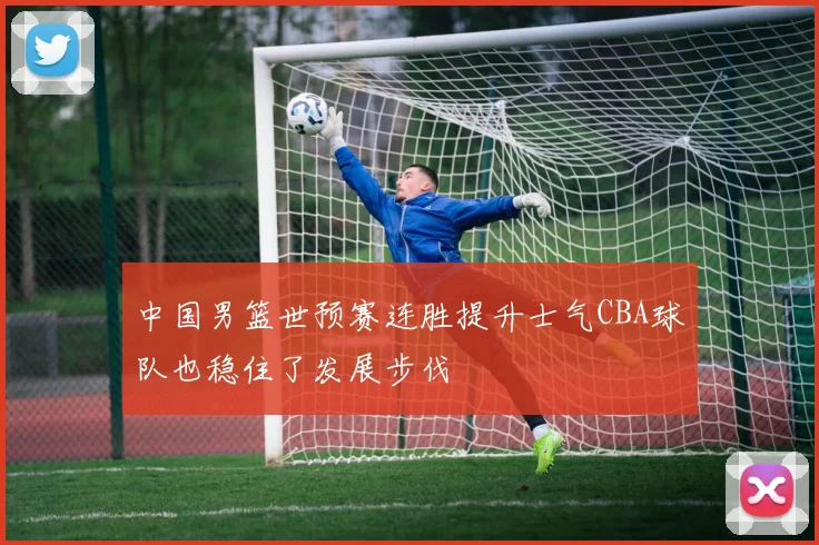 中国男篮世预赛连胜提升士气CBA球队也稳住了发展步伐