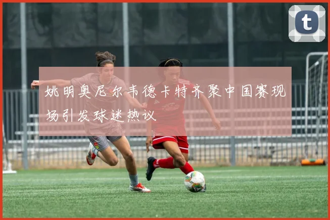 姚明奥尼尔韦德卡特齐聚中国赛现场引发球迷热议