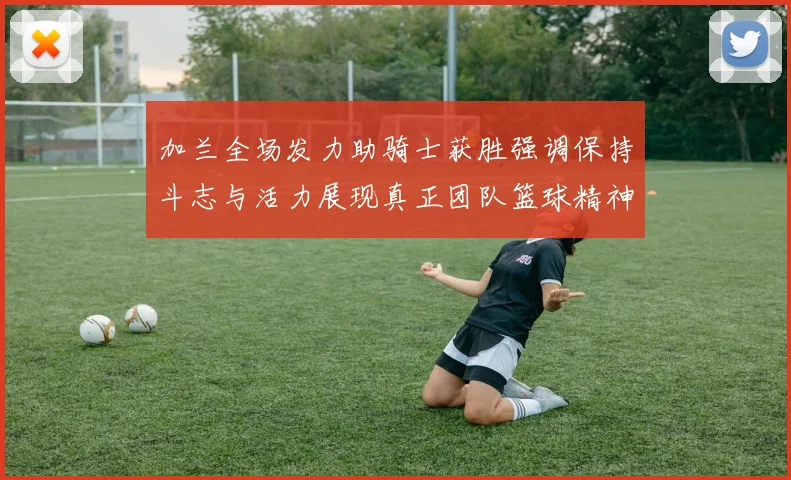 加兰全场发力助骑士获胜强调保持斗志与活力展现真正团队篮球精神