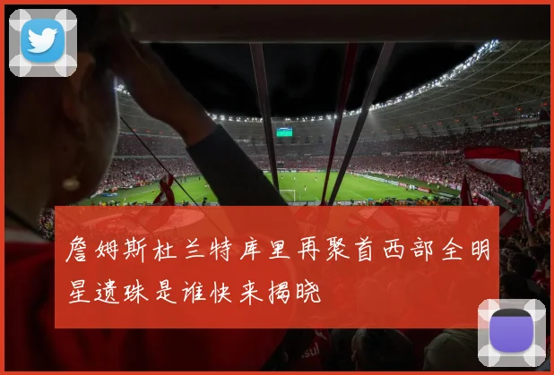 詹姆斯杜兰特库里再聚首西部全明星遗珠是谁快来揭晓