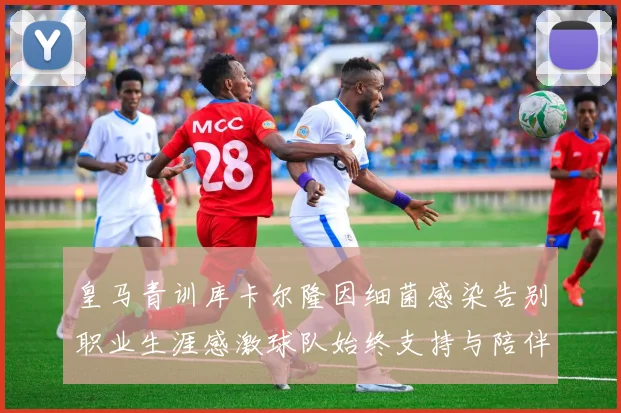 皇马青训库卡尔隆因细菌感染告别职业生涯感激球队始终支持与陪伴
